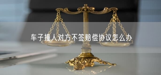 车子撞人对方不签赔偿协议怎么办